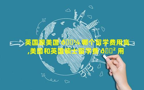 英国跟美国 🐼 哪个留学费用高,美国和英国硕士留学费 🌲 用哪个贵